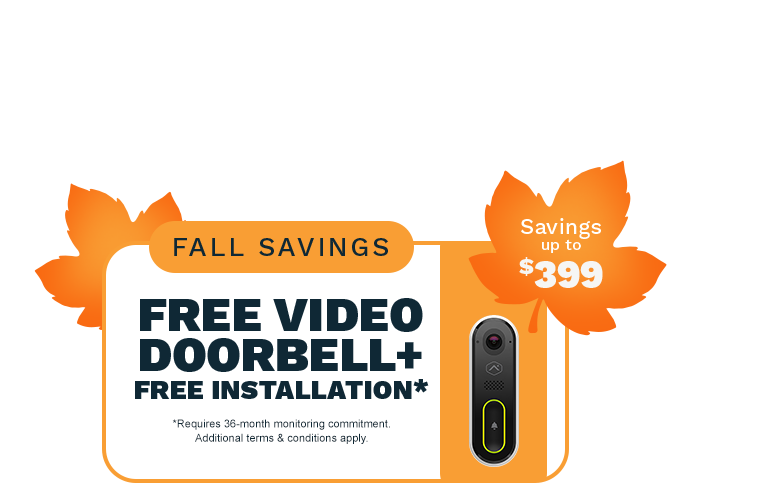 Fall Savings: Free Video Doorbell+ Free Installation*. Savings up to $399. *Requires 36-month monitoring commitment. Additional terms & conditions apply.